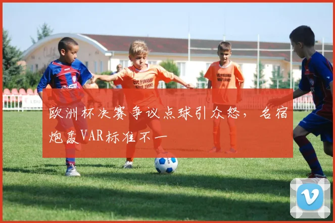 欧洲杯决赛争议点球引众怒，名宿炮轰VAR标准不一