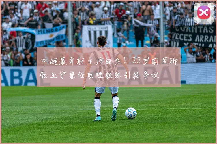 中超最年轻主帅诞生！25岁前国脚张玉宁兼任助理教练引发争议