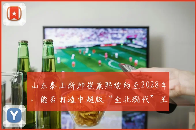 山东泰山新帅崔康熙续约至2028年，能否打造中超版“全北现代”王朝？