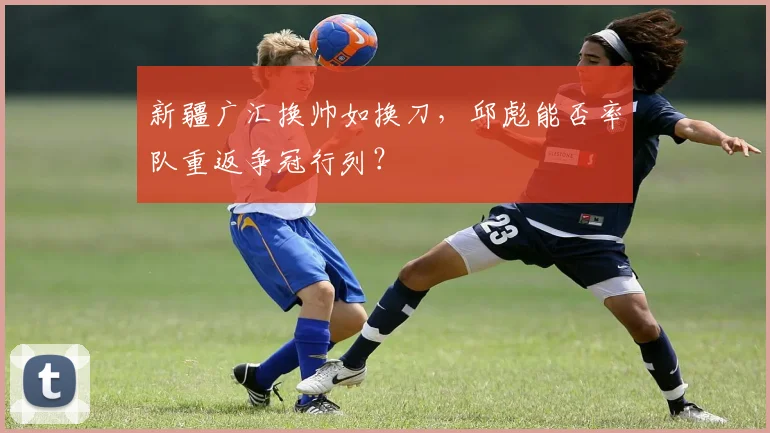 新疆广汇换帅如换刀，邱彪能否率队重返争冠行列？