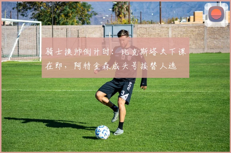 骑士换帅倒计时：比克斯塔夫下课在即，阿特金森成头号接替人选