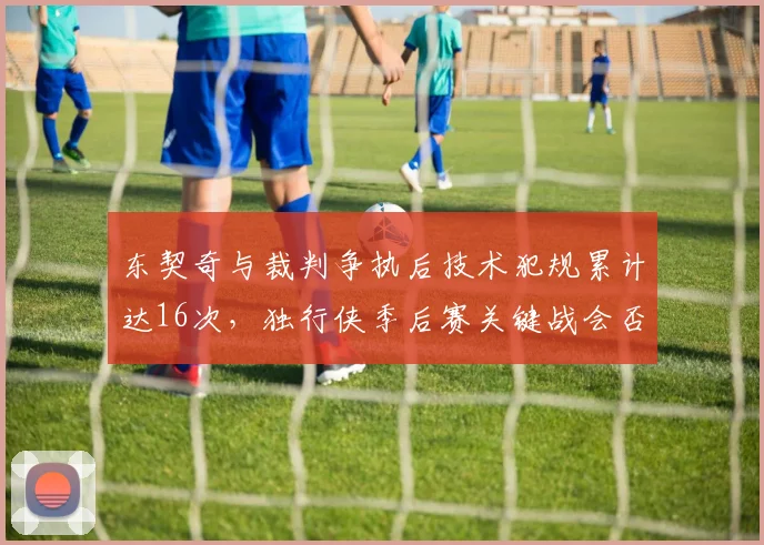 东契奇与裁判争执后技术犯规累计达16次，独行侠季后赛关键战会否遭遇停赛危机