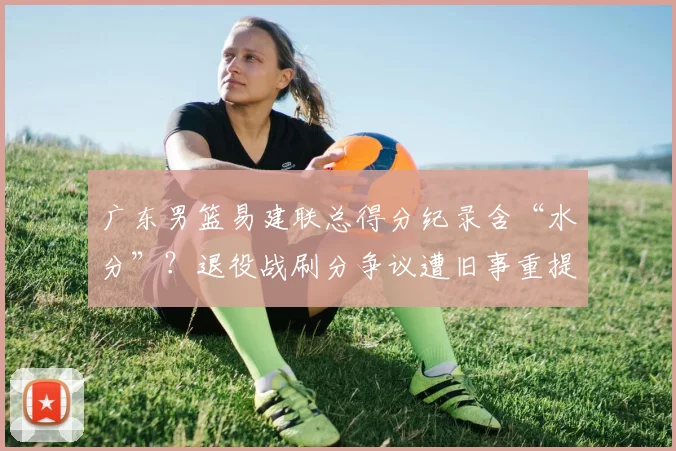 广东男篮易建联总得分纪录含“水分”？退役战刷分争议遭旧事重提