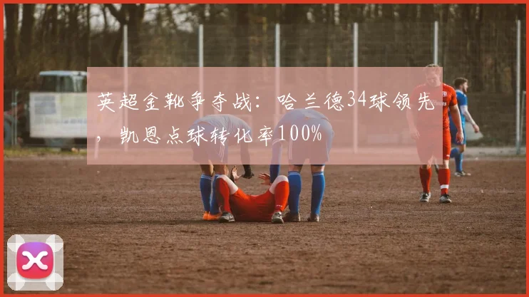 英超金靴争夺战：哈兰德34球领先，凯恩点球转化率100%