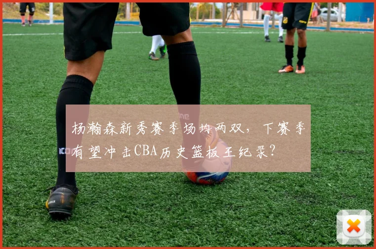杨瀚森新秀赛季场均两双，下赛季有望冲击CBA历史篮板王纪录？